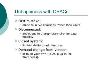 Unhappiness with OPACs First mistake:  made to serve librarians rather than users Disconnected:  analogous to a proprietary silo- no data mobility Closed system:  limited ability to add features Demand change from vendors  or build your own (OPAC plug-in for Wordpress). 