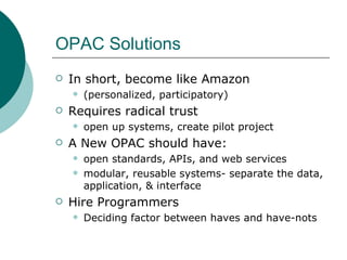OPAC Solutions In short, become like Amazon (personalized, participatory) Requires radical trust  open up systems, create pilot project A New OPAC should have:  open standards, APIs, and web services modular, reusable systems- separate the data, application, & interface Hire Programmers  Deciding factor between haves and have-nots 