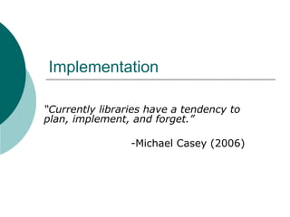 Implementation “ Currently libraries have a tendency to plan, implement, and forget.” -Michael Casey (2006) 