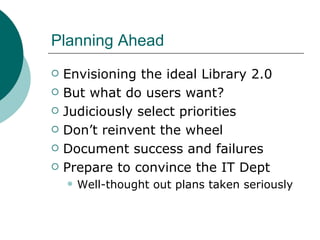 Planning Ahead Envisioning the ideal Library 2.0 But what do users want?  Judiciously select priorities Don’t reinvent the wheel Document success and failures Prepare to convince the IT Dept  Well-thought out plans taken seriously 