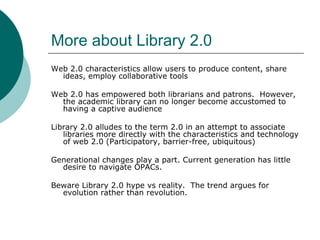 More about Library 2.0 Web 2.0 characteristics allow users to produce content, share ideas, employ collaborative tools Web 2.0 has empowered both librarians and patrons.  However, the academic library can no longer become accustomed to having a captive audience Library 2.0 alludes to the term 2.0 in an attempt to associate libraries more directly with the characteristics and technology of web 2.0 (Participatory, barrier-free, ubiquitous) Generational changes play a part. Current generation has little desire to navigate OPACs.  Beware Library 2.0 hype vs reality.  The trend argues for evolution rather than revolution. 