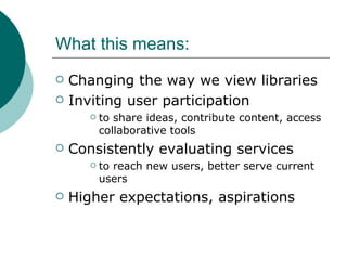 What this means: Changing the way we view libraries Inviting user participation  to share ideas, contribute content, access collaborative tools Consistently evaluating services  to reach new users, better serve current users Higher expectations, aspirations 