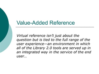 Value-Added Reference  Virtual reference isn’t just about the question but is tied to the full range of the user experience—an environment in which all of the Library 2.0 tools are served up in an integrated way in the service of the end user… 