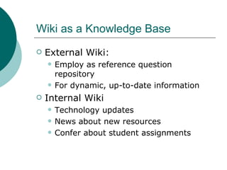 Wiki as a Knowledge Base External Wiki:  Employ as reference question repository For dynamic, up-to-date information Internal Wiki Technology updates News about new resources Confer about student assignments 