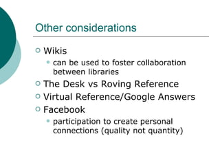 Other considerations Wikis  can be used to foster collaboration between libraries The Desk vs Roving Reference Virtual Reference/Google Answers Facebook  participation to create personal connections (quality not quantity) 