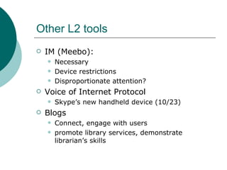 Other L2 tools IM (Meebo):  Necessary Device restrictions Disproportionate attention? Voice of Internet Protocol Skype’s new handheld device (10/23) Blogs Connect, engage with users  promote library services, demonstrate librarian’s skills 