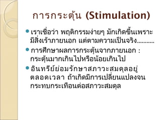 การกระตุ้น (Stimulation)
เราเชือว่า
่

พฤติกรรมง่ายๆ มักเกิดขึ้นเพราะ
มีสิ่งเร้าภายนอก แต่ตามความเป็นจริง...........
การศึกษาผลการกระตุ้นจากภายนอก :
กระตุ้นมากเกินไปหรือน้อยเกินไป
อิน ทรีย ์ย ่อ มรัก ษาสภาวะสมดุล อยู่
ตลอดเวลา ถ้าเกิดมีการเปลี่ยนแปลงจน
กระทบกระเทือนต่อสภาวะสมดุล

 
