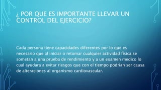 ¿ POR QUE ES IMPORTANTE LLEVAR UN
CONTROL DEL EJERCICIO?
Cada persona tiene capacidades diferentes por lo que es
necesario que al iniciar o retomar cualquier actividad física se
sometan a una prueba de rendimiento y a un examen medico lo
cual ayudara a evitar riesgos que con el tiempo podrían ser causa
de alteraciones al organismo cardiovascular.
 