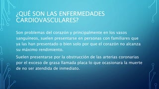 ¿QUÉ SON LAS ENFERMEDADES
CARDIOVASCULARES?
Son problemas del corazón y principalmente en los vasos
sanguíneos, suelen presentarse en personas con familiares que
ya las han presentado o bien solo por que el corazón no alcanza
su máximo rendimiento.
Suelen presentarse por la obstrucción de las arterias coronarias
por el exceso de grasa llamada placa lo que ocasionara la muerte
de no ser atendida de inmediato.
 