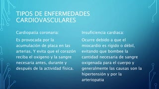 TIPOS DE ENFERMEDADES
CARDIOVASCULARES
Cardiopatía coronaria:
Es provocada por la
acumulación de placa en las
arterias. Y evita que el corazón
reciba el oxigeno y la sangre
necesaria antes, durante y
después de la actividad física.
Insuficiencia cardiaca:
Ocurre debido a que el
miocardio es rígido o débil,
evitando que bombee la
cantidad necesaria de sangre
oxigenada para el cuerpo y
generalmente las causas son la
hipertensión y por la
arteriopatia
 