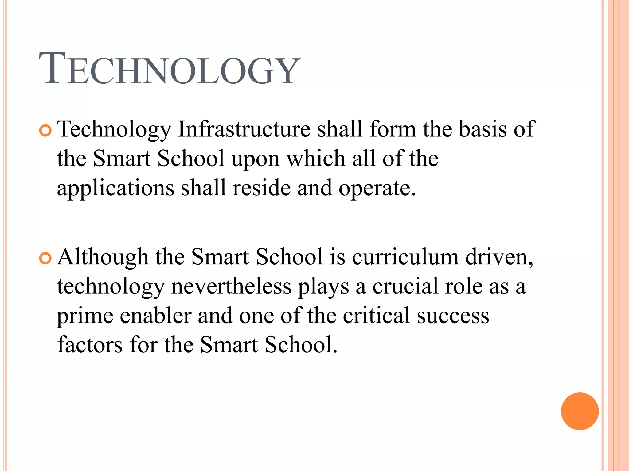 TECHNOLOGY
 Technology Infrastructure shall form the basis of
 the Smart School upon which all of the
 applications shall reside and operate.

 Although  the Smart School is curriculum driven,
 technology nevertheless plays a crucial role as a
 prime enabler and one of the critical success
 factors for the Smart School.
 