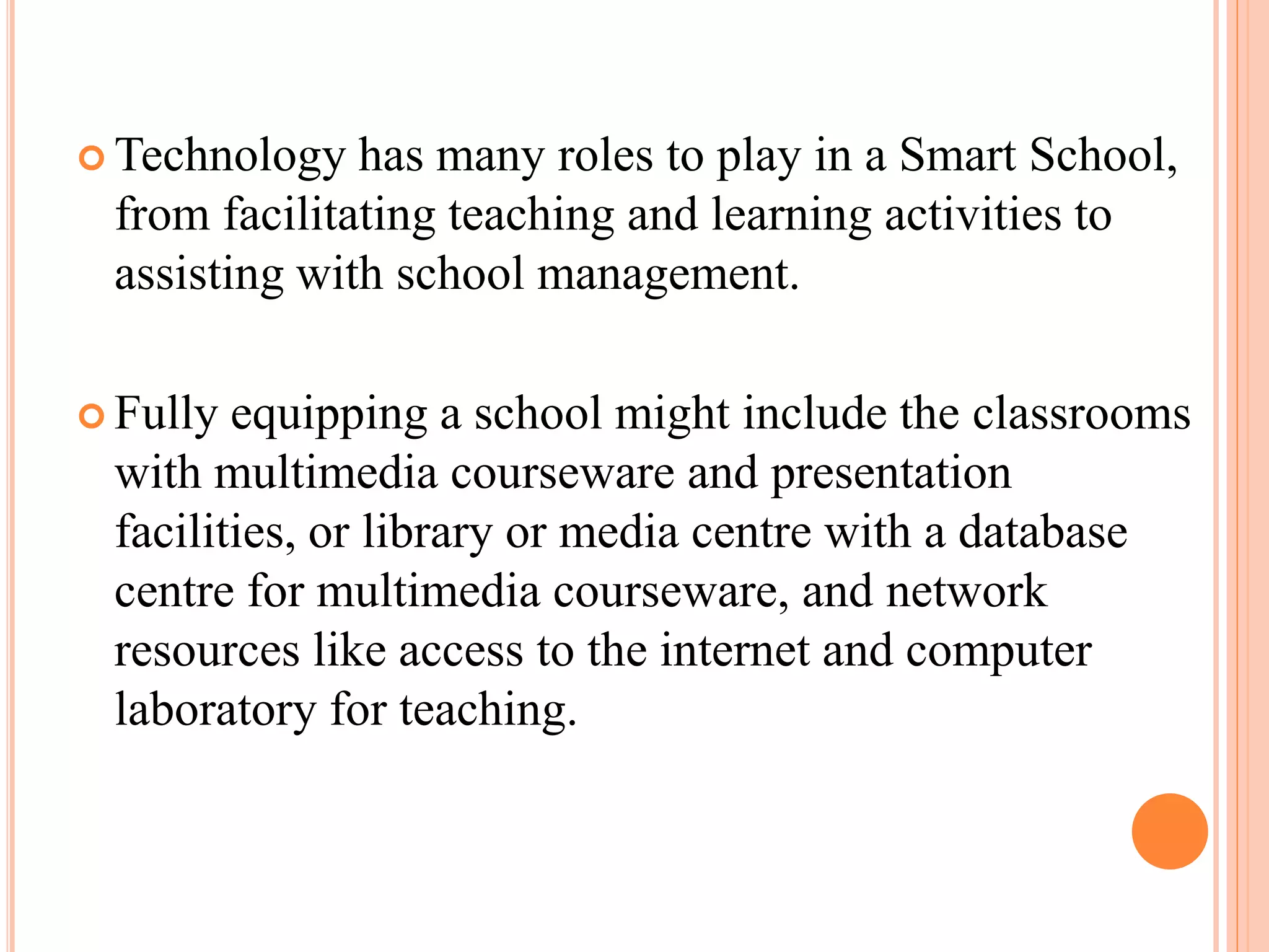 Technology  has many roles to play in a Smart School,
 from facilitating teaching and learning activities to
 assisting with school management.

 Fully equipping a school might include the classrooms
 with multimedia courseware and presentation
 facilities, or library or media centre with a database
 centre for multimedia courseware, and network
 resources like access to the internet and computer
 laboratory for teaching.
 