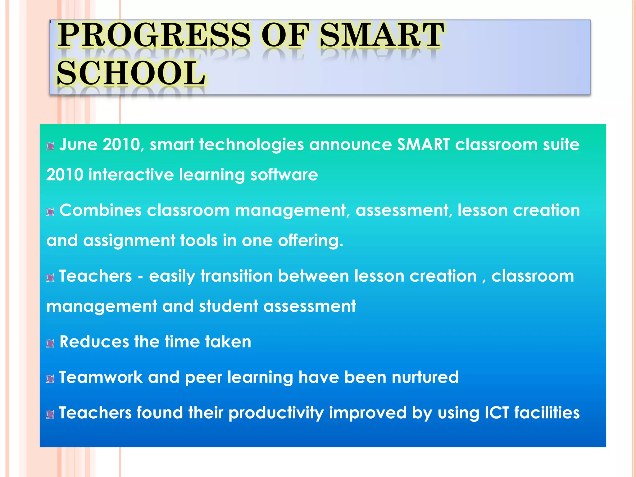 PROGRESS OF SMART
 SCHOOL

 June 2010, smart technologies announce SMART classroom suite
2010 interactive learning software

 Combines classroom management, assessment, lesson creation
and assignment tools in one offering.

 Teachers - easily transition between lesson creation , classroom
management and student assessment

 Reduces the time taken

 Teamwork and peer learning have been nurtured

 Teachers found their productivity improved by using ICT facilities
 
