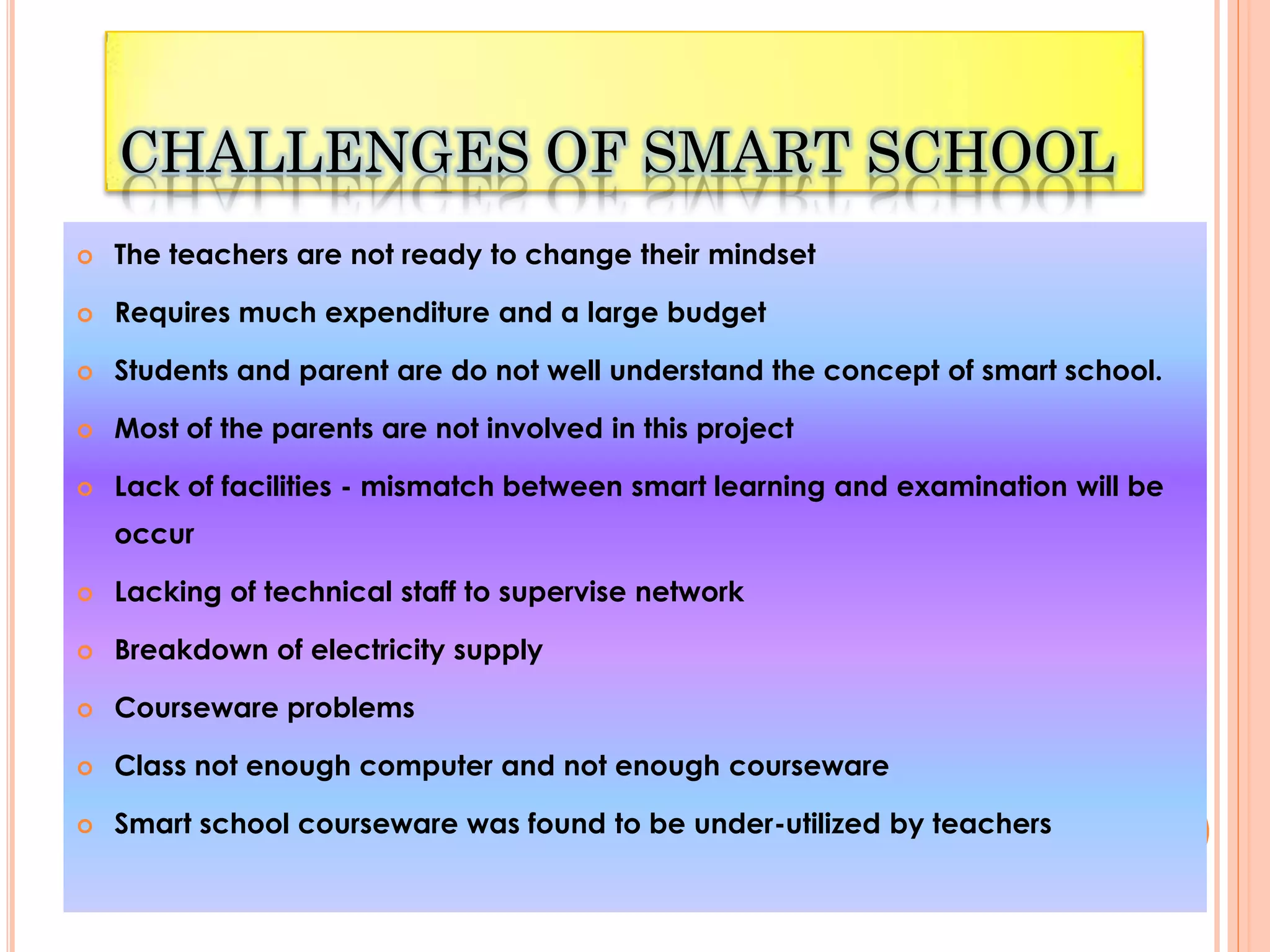 CHALLENGES OF SMART SCHOOL
   The teachers are not ready to change their mindset

   Requires much expenditure and a large budget

   Students and parent are do not well understand the concept of smart school.

   Most of the parents are not involved in this project

   Lack of facilities - mismatch between smart learning and examination will be
    occur

   Lacking of technical staff to supervise network

   Breakdown of electricity supply

   Courseware problems

   Class not enough computer and not enough courseware

   Smart school courseware was found to be under-utilized by teachers
 