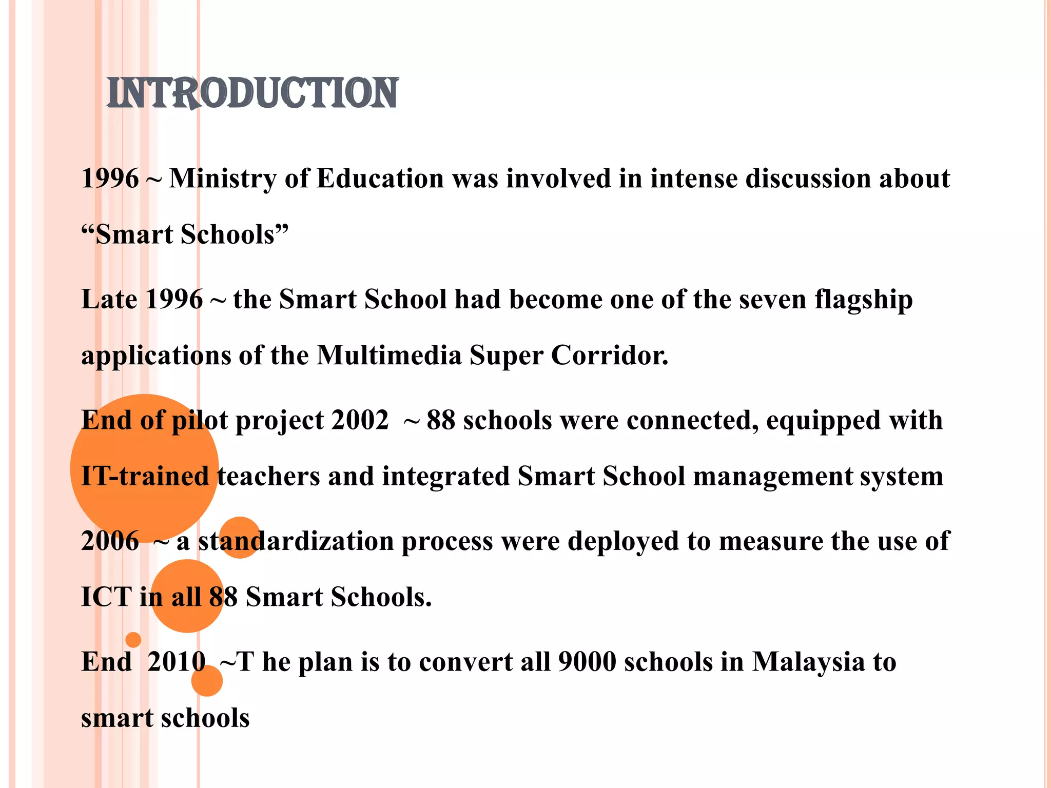INTRODUCTION
1996 ~ Ministry of Education was involved in intense discussion about
“Smart Schools”

Late 1996 ~ the Smart School had become one of the seven flagship
applications of the Multimedia Super Corridor.

End of pilot project 2002 ~ 88 schools were connected, equipped with
IT-trained teachers and integrated Smart School management system

2006 ~ a standardization process were deployed to measure the use of
ICT in all 88 Smart Schools.

End 2010 ~T he plan is to convert all 9000 schools in Malaysia to
smart schools
 