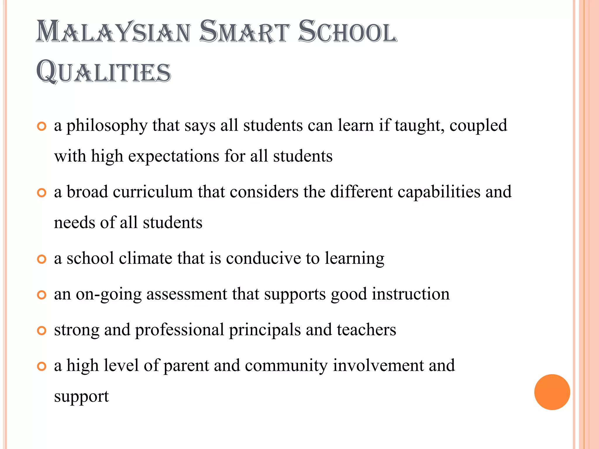 MALAYSIAN SMART SCHOOL
QUALITIES
   a philosophy that says all students can learn if taught, coupled
    with high expectations for all students
   a broad curriculum that considers the different capabilities and
    needs of all students
   a school climate that is conducive to learning
   an on-going assessment that supports good instruction
   strong and professional principals and teachers
   a high level of parent and community involvement and
    support
 