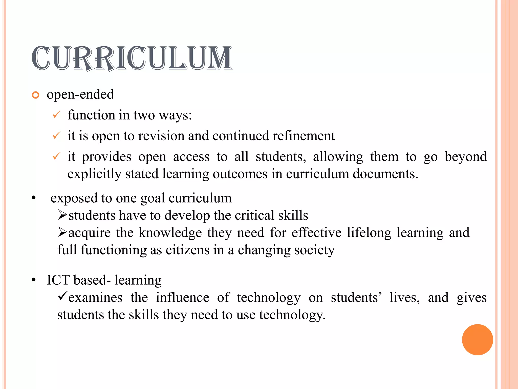 CURRICULUM
   open-ended
      function in two ways:
      it is open to revision and continued refinement
      it provides open access to all students, allowing them to go beyond
       explicitly stated learning outcomes in curriculum documents.
• exposed to one goal curriculum
   students have to develop the critical skills
   acquire the knowledge they need for effective lifelong learning and
   full functioning as citizens in a changing society

• ICT based- learning
    examines the influence of technology on students’ lives, and gives
    students the skills they need to use technology.
 