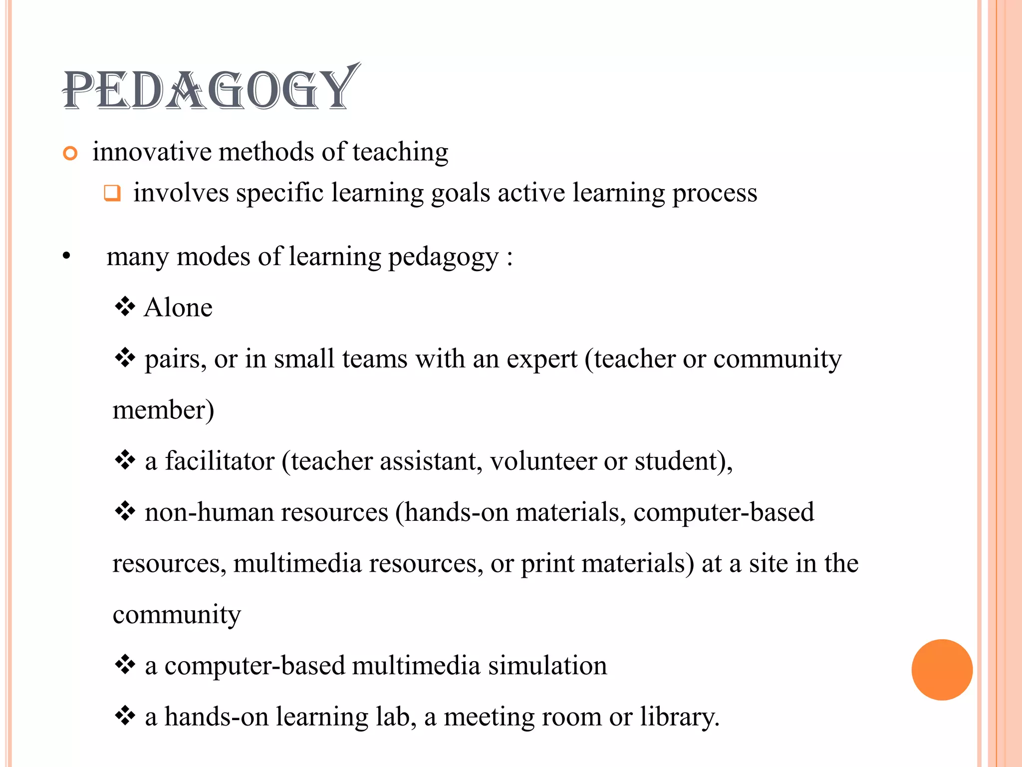 PEDAGOGY
   innovative methods of teaching
      involves specific learning goals active learning process

•    many modes of learning pedagogy :
      Alone
      pairs, or in small teams with an expert (teacher or community
     member)
      a facilitator (teacher assistant, volunteer or student),
      non-human resources (hands-on materials, computer-based
     resources, multimedia resources, or print materials) at a site in the
     community
      a computer-based multimedia simulation
      a hands-on learning lab, a meeting room or library.
 