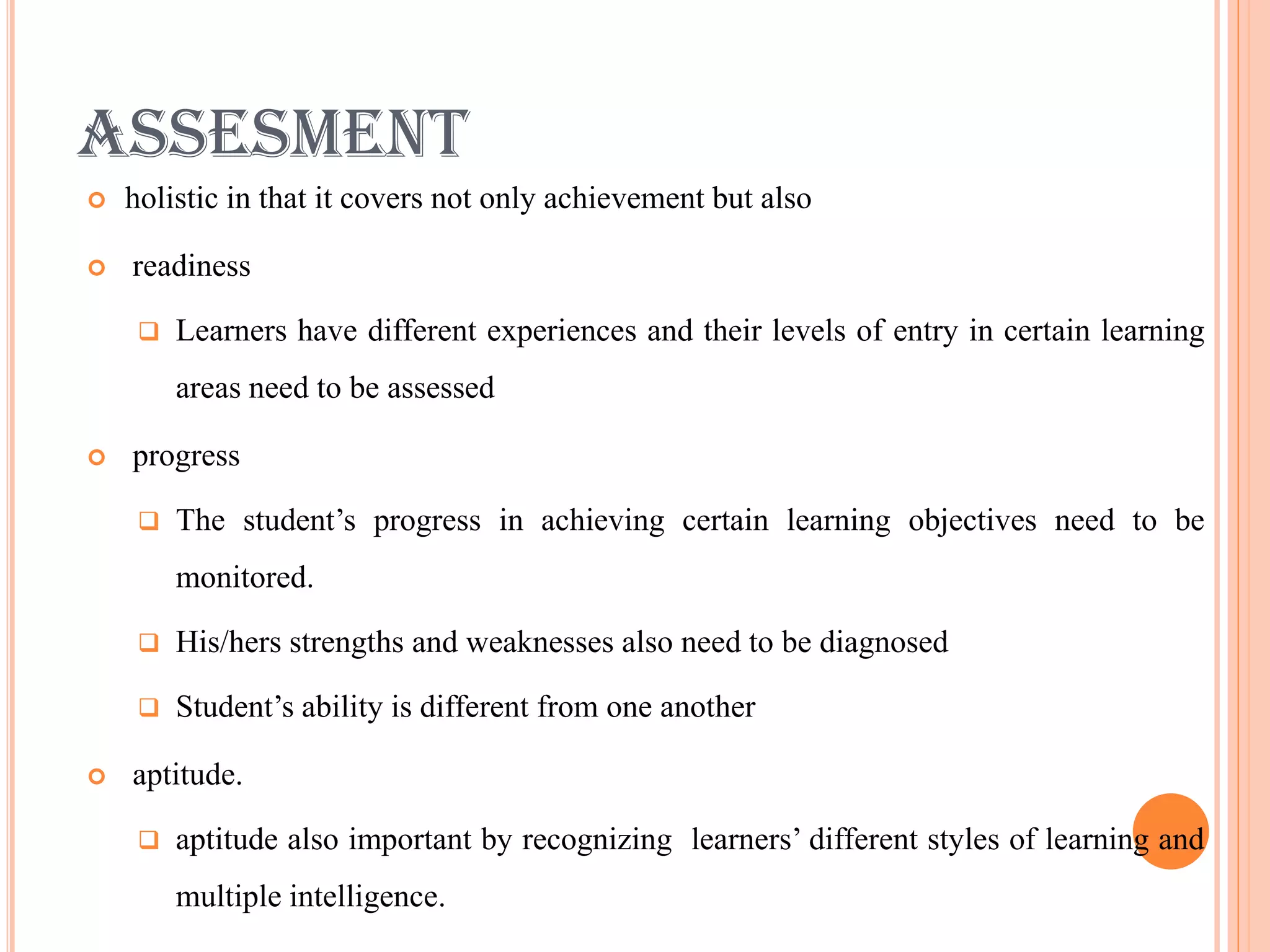 ASSESMENT
   holistic in that it covers not only achievement but also

   readiness

        Learners have different experiences and their levels of entry in certain learning
         areas need to be assessed

   progress

        The student’s progress in achieving certain learning objectives need to be
         monitored.

        His/hers strengths and weaknesses also need to be diagnosed

        Student’s ability is different from one another

   aptitude.

        aptitude also important by recognizing learners’ different styles of learning and
         multiple intelligence.
 