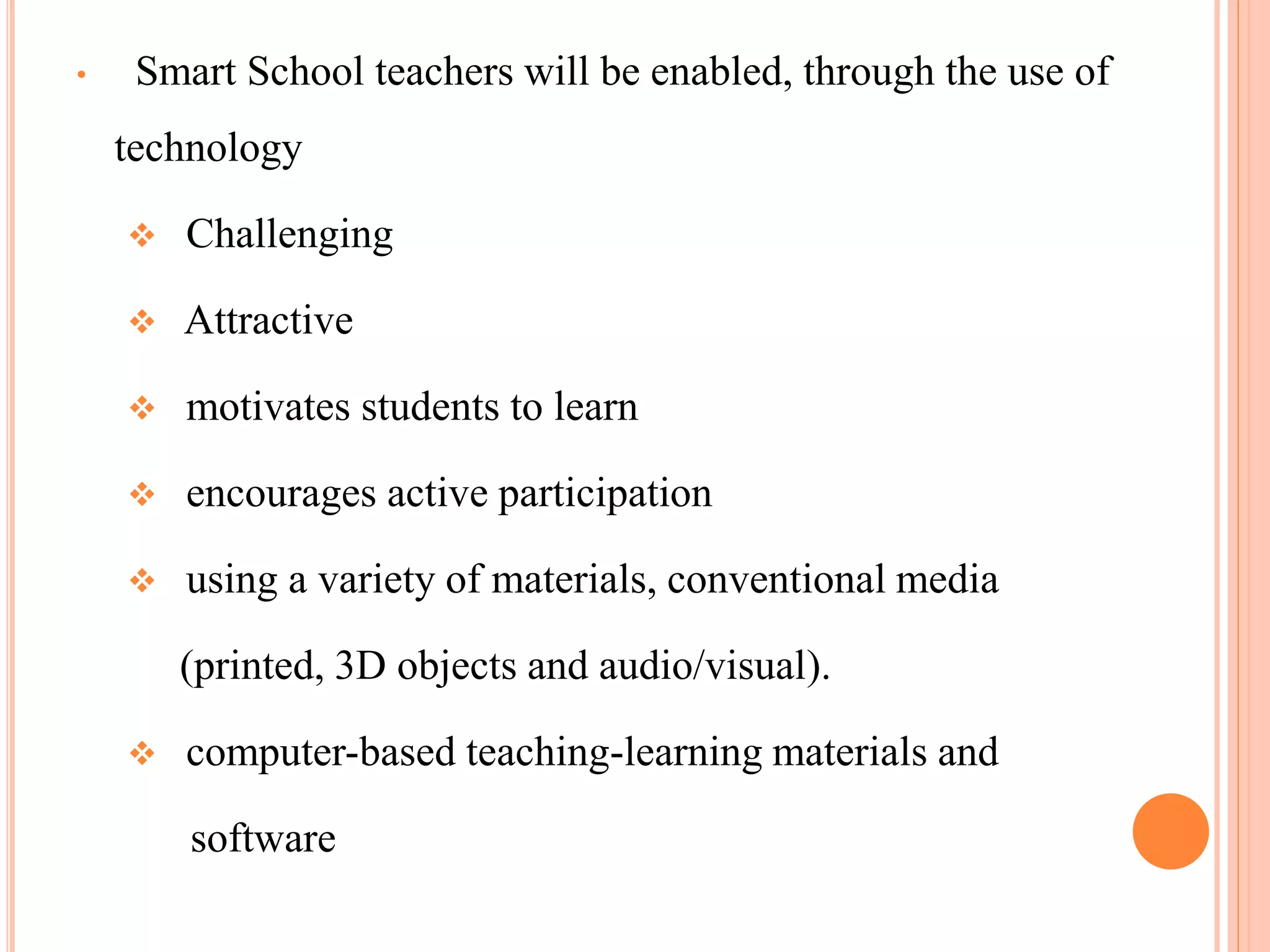 •    Smart School teachers will be enabled, through the use of
    technology

       Challenging

       Attractive

       motivates students to learn

       encourages active participation

       using a variety of materials, conventional media

        (printed, 3D objects and audio/visual).

       computer-based teaching-learning materials and

        software
 