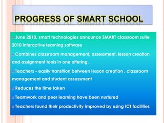 PROGRESS OF SMART SCHOOL

 June 2010, smart technologies announce SMART classroom suite
2010 interactive learning software

 Combines classroom management, assessment, lesson creation
and assignment tools in one offering.

 Teachers - easily transition between lesson creation , classroom
management and student assessment

 Reduces the time taken

 Teamwork and peer learning have been nurtured

 Teachers found their productivity improved by using ICT facilities
 