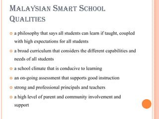 MALAYSIAN SMART SCHOOL
QUALITIES
   a philosophy that says all students can learn if taught, coupled
    with high expectations for all students
   a broad curriculum that considers the different capabilities and
    needs of all students
   a school climate that is conducive to learning
   an on-going assessment that supports good instruction
   strong and professional principals and teachers
   a high level of parent and community involvement and
    support
 