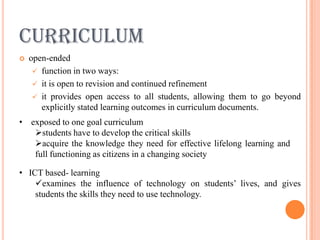 CURRICULUM
   open-ended
      function in two ways:
      it is open to revision and continued refinement
      it provides open access to all students, allowing them to go beyond
       explicitly stated learning outcomes in curriculum documents.
• exposed to one goal curriculum
   students have to develop the critical skills
   acquire the knowledge they need for effective lifelong learning and
   full functioning as citizens in a changing society

• ICT based- learning
    examines the influence of technology on students’ lives, and gives
    students the skills they need to use technology.
 