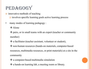 PEDAGOGY
   innovative methods of teaching
      involves specific learning goals active learning process

•    many modes of learning pedagogy :
      Alone
      pairs, or in small teams with an expert (teacher or community
     member)
      a facilitator (teacher assistant, volunteer or student),
      non-human resources (hands-on materials, computer-based
     resources, multimedia resources, or print materials) at a site in the
     community
      a computer-based multimedia simulation
      a hands-on learning lab, a meeting room or library.
 