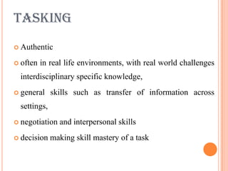TASKING
 Authentic

 often   in real life environments, with real world challenges
  interdisciplinary specific knowledge,
 general     skills such as transfer of information across
  settings,
 negotiation   and interpersonal skills
 decision    making skill mastery of a task
 