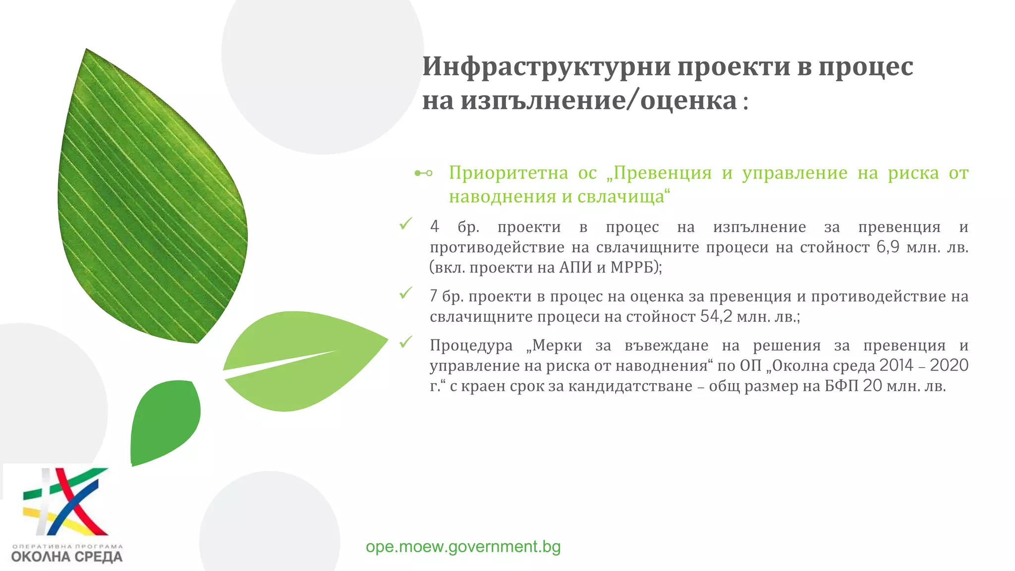 Инфраструктурни проекти в процес
на изпълнение/оценка :
⊷ Приоритетна ос „Превенция и управление на риска от
наводнения и свлачища“
 4 бр. проекти в процес на изпълнение за превенция и
противодействие на свлачищните процеси на стойност 6,9 млн. лв.
(вкл. проекти на АПИ и МРРБ);
 7 бр. проекти в процес на оценка за превенция и противодействие на
свлачищните процеси на стойност 54,2 млн. лв.;
 Процедура „Мерки за въвеждане на решения за превенция и
управление на риска от наводнения“ по ОП „Околна среда 2014 – 2020
г.“ с краен срок за кандидатстване – общ размер на БФП 20 млн. лв.
6 ope.moew.government.bg
 