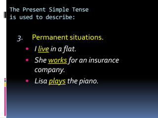 The Present Simple Tense
is used to describe:
3. Permanent situations.
• I live in a flat.
• She works for an insurance
company.
• Lisa plays the piano.
 