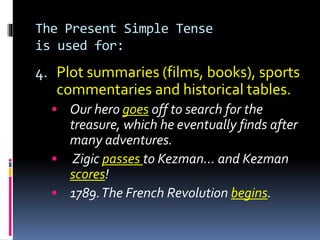 The Present Simple Tense
is used for:
4. Plot summaries (films, books), sports
commentaries and historical tables.
• Our hero goes off to search for the
treasure, which he eventually finds after
many adventures.
• Zigic passes to Kezman… and Kezman
scores!
• 1789.The French Revolution begins.
 