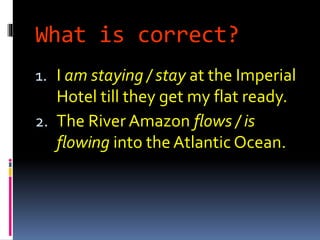 What is correct?
1. I am staying / stay at the Imperial
Hotel till they get my flat ready.
2. The River Amazon flows / is
flowing into the Atlantic Ocean.
 