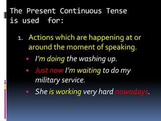 The Present Continuous Tense
is used for:
1. Actions which are happening at or
around the moment of speaking.
• I’m doing the washing up.
• Just now I’m waiting to do my
military service.
• She is working very hard nowadays.
 