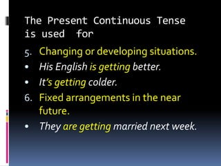 The Present Continuous Tense
is used for
5. Changing or developing situations.
• His English is getting better.
• It’s getting colder.
6. Fixed arrangements in the near
future.
• They are getting married next week.
 