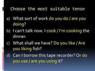 Choose the most suitable tense
a) What sort of work do you do / are you
doing?
b) I can’t talk now. I cook / I’m cooking the
dinner.
c) What shall we have? Do you like / Are
you liking fish?
d) Can I borrow this tape recorder? Or do
you use / are you using it?
 