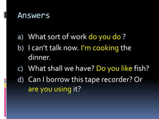 Answers
a) What sort of work do you do ?
b) I can’t talk now. I’m cooking the
dinner.
c) What shall we have? Do you like fish?
d) Can I borrow this tape recorder? Or
are you using it?
 