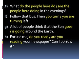 -e) What do the people here do / are the
people here doing in the evenings?
f) Follow that bus.Then you turn / you are
turning left.
g) A lot of people think that the Sun goes
/ is going around the Earth.
h) Excuse me, do you read / are you
reading your newspaper? Can I borrow
it?
 