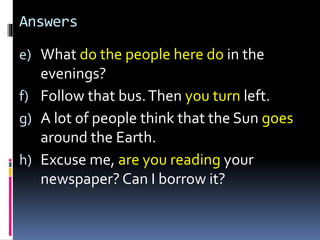 Answers
e) What do the people here do in the
evenings?
f) Follow that bus.Then you turn left.
g) A lot of people think that the Sun goes
around the Earth.
h) Excuse me, are you reading your
newspaper? Can I borrow it?
 