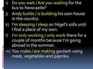 i) Do you wait / Are you waiting for the
bus to Newcastle?
j) Andy builds / is building his own house
in the country.
k) I’m sleeping / sleep on Nigel’s sofa until
I find a place of my own.
l) I’m only working / only work there for a
couple of months because I’m going
abroad in the summer.
m) You make / are making goulash using
meat, vegetables and paprika.
 