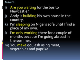 Answers
i) Are you waiting for the bus to
Newcastle?
j) Andy is building his own house in the
country.
k) I’m sleeping on Nigel’s sofa until I find a
place of my own.
l) I’m only working there for a couple of
months because I’m going abroad in
the summer.
m) You make goulash using meat,
vegetables and paprika.
 