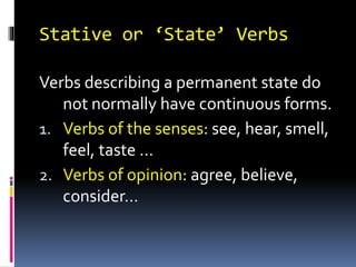 Stative or ‘State’ Verbs
Verbs describing a permanent state do
not normally have continuous forms.
1. Verbs of the senses: see, hear, smell,
feel, taste …
2. Verbs of opinion: agree, believe,
consider…
 