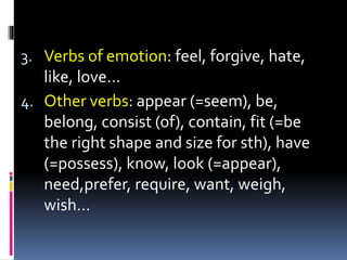 3. Verbs of emotion: feel, forgive, hate,
like, love…
4. Other verbs: appear (=seem), be,
belong, consist (of), contain, fit (=be
the right shape and size for sth), have
(=possess), know, look (=appear),
need,prefer, require, want, weigh,
wish…
 