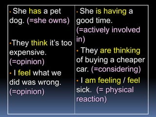• She has a pet
dog. (=she owns)
•They think it’s too
expensive.
(=opinion)
• I feel what we
did was wrong.
(=opinion)
• She is having a
good time.
(=actively involved
in)
• They are thinking
of buying a cheaper
car. (=considering)
• I am feeling / feel
sick. (= physical
reaction)
 