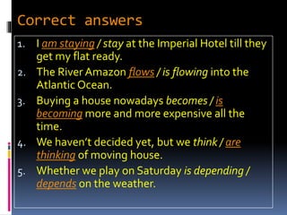 Correct answers
1. I am staying / stay at the Imperial Hotel till they
get my flat ready.
2. The River Amazon flows / is flowing into the
Atlantic Ocean.
3. Buying a house nowadays becomes / is
becoming more and more expensive all the
time.
4. We haven’t decided yet, but we think / are
thinking of moving house.
5. Whether we play on Saturday is depending /
depends on the weather.
 