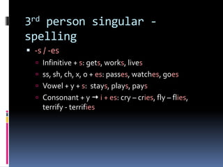 3rd person singular -
spelling
 -s / -es
 Infinitive + s: gets, works, lives
 ss, sh, ch, x, o + es: passes, watches, goes
 Vowel + y + s: stays, plays, pays
 Consonant + y  i + es: cry – cries, fly – flies,
terrify - terrifies
 