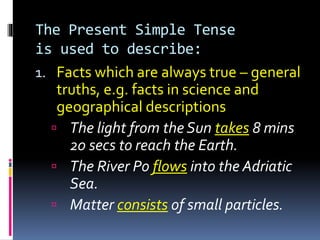 The Present Simple Tense
is used to describe:
1. Facts which are always true – general
truths, e.g. facts in science and
geographical descriptions
 The light from the Sun takes 8 mins
20 secs to reach the Earth.
 The River Po flows into the Adriatic
Sea.
 Matter consists of small particles.
 