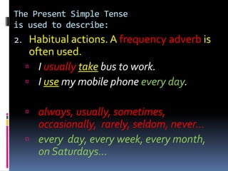 The Present Simple Tense
is used to describe:
2. Habitual actions. A frequency adverb is
often used.
 I usually take bus to work.
 I use my mobile phone every day.
 always, usually, sometimes,
occasionally, rarely, seldom, never…
 every day, every week, every month,
on Saturdays…
 