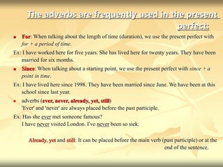 The adverbs are frequently used in the present
perfect:
 For: When talking about the length of time (duration), we use the present perfect with
for + a period of time.
Ex: I have worked here for five years. She has lived here for twenty years. They have been
married for six months.
 Since: When talking about a starting point, we use the present perfect with since + a
point in time.
Ex: I have lived here since 1998. They have been married since June. We have been at this
school since last year.
 adverbs (ever, never, already, yet, still)
'Ever' and 'never' are always placed before the past participle.
Ex: Has she ever met someone famous?
I have never visited London. I’ve never been so sick.
Already, yet and still: It can be placed before the main verb (past participle) or at the
end of the sentence.
 