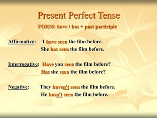 Present Perfect Tense
FORM: have / has + past participle
Affirmative: I have seen the film before.
She has seen the film before.
Interrogative: Have you seen the film before?
Has she seen the film before?
Negative: They haven’t seen the film before.
He hasn’t seen the film before.
 